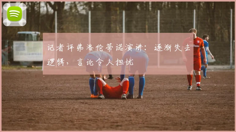 记者评弗洛伦蒂诺演讲：逐渐失去逻辑，言论令人担忧